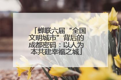 蝉联六届“全国文明城市”背后的成都密码：以人为本共建幸福之城